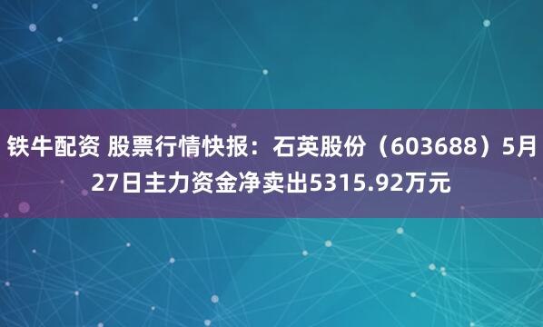 铁牛配资 股票行情快报：石英股份（603688）5月27日主力资金净卖出5315.92万元