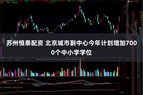 苏州恒泰配资 北京城市副中心今年计划增加7000个中小学学位