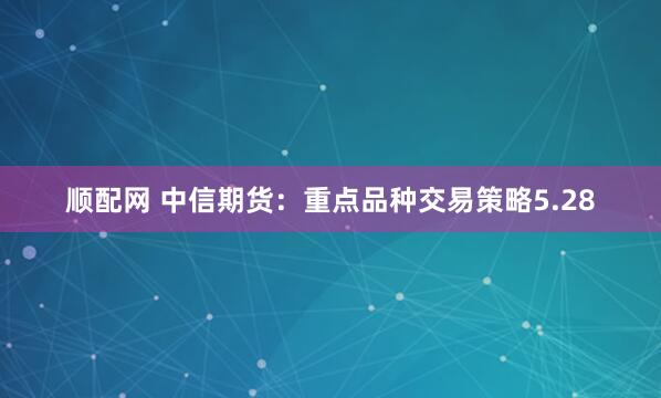 顺配网 中信期货：重点品种交易策略5.28