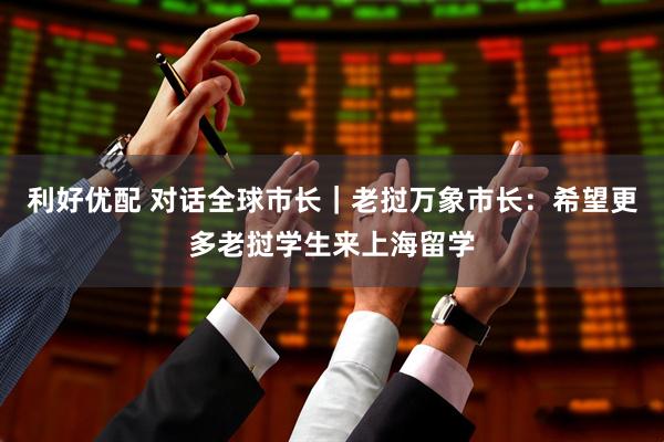 利好优配 对话全球市长｜老挝万象市长：希望更多老挝学生来上海留学