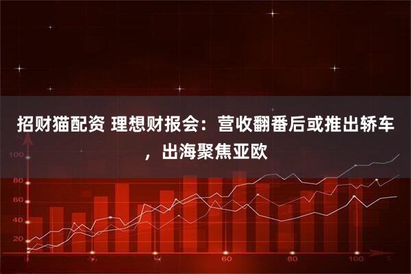 招财猫配资 理想财报会：营收翻番后或推出轿车，出海聚焦亚欧