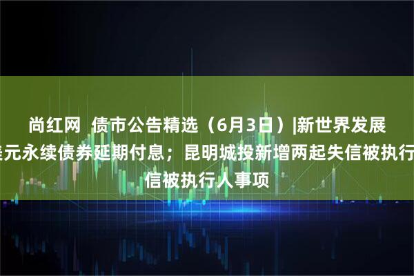 尚红网  债市公告精选（6月3日）|新世界发展34亿美元永续债券延期付息；昆明城投新增两起失信被执行人事项