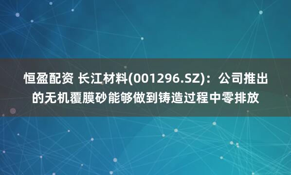 恒盈配资 长江材料(001296.SZ)：公司推出的无机覆膜砂能够做到铸造过程中零排放
