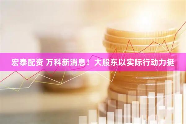 宏泰配资 万科新消息！大股东以实际行动力挺