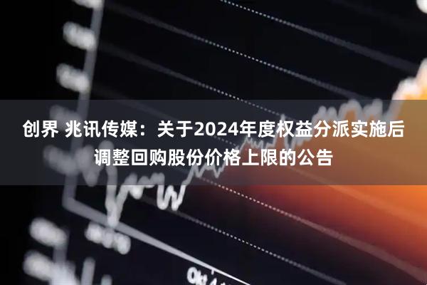 创界 兆讯传媒：关于2024年度权益分派实施后调整回购股份价格上限的公告
