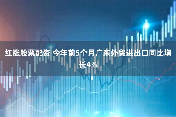 红涨股票配资 今年前5个月广东外贸进出口同比增长4%