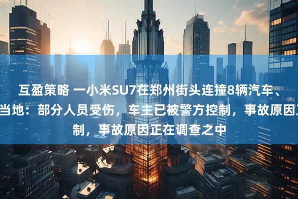 互盈策略 一小米SU7在郑州街头连撞8辆汽车、7辆电动车，当地：部分人员受伤，车主已被警方控制，事故原因正在调查之中