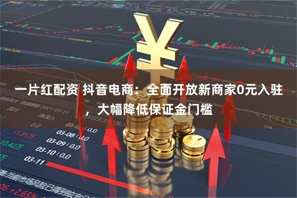 一片红配资 抖音电商：全面开放新商家0元入驻，大幅降低保证金门槛