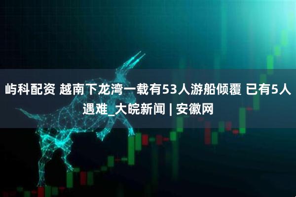 屿科配资 越南下龙湾一载有53人游船倾覆 已有5人遇难_大皖新闻 | 安徽网