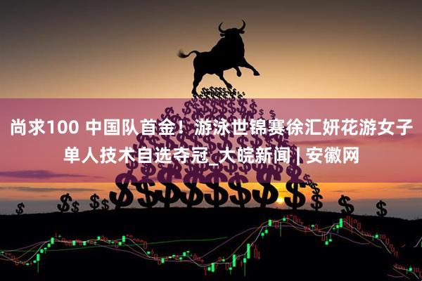 尚求100 中国队首金！游泳世锦赛徐汇妍花游女子单人技术自选夺冠_大皖新闻 | 安徽网