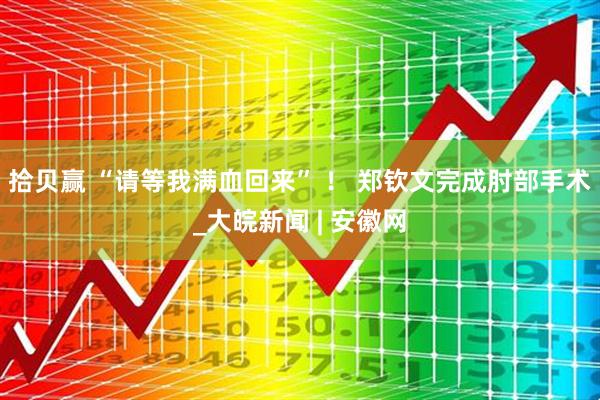 拾贝赢 “请等我满血回来” ！ 郑钦文完成肘部手术_大皖新闻 | 安徽网