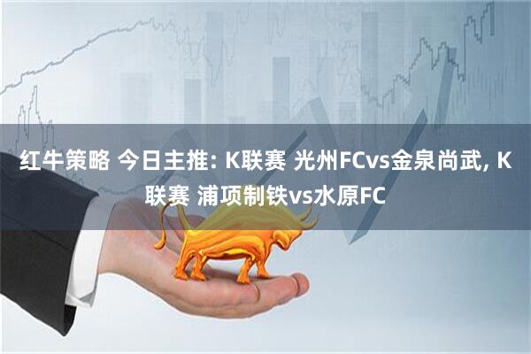红牛策略 今日主推: K联赛 光州FCvs金泉尚武, K联赛 浦项制铁vs水原FC