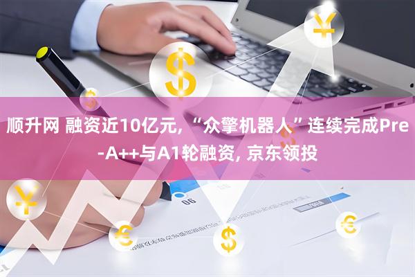 顺升网 融资近10亿元, “众擎机器人”连续完成Pre-A++与A1轮融资, 京东领投