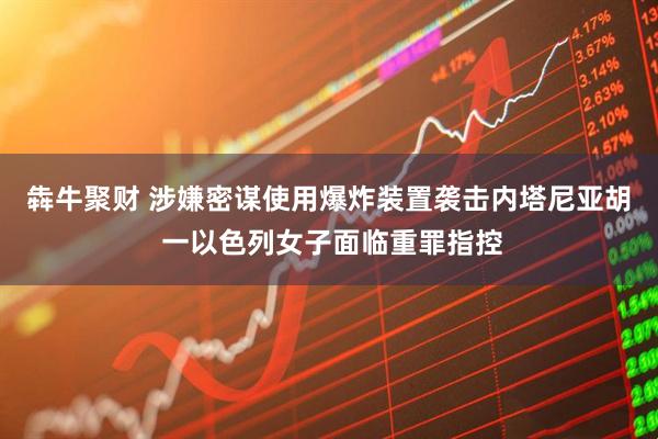 犇牛聚财 涉嫌密谋使用爆炸装置袭击内塔尼亚胡 一以色列女子面临重罪指控