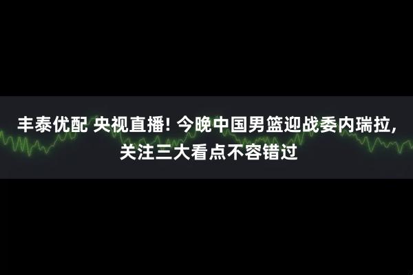 丰泰优配 央视直播! 今晚中国男篮迎战委内瑞拉, 关注三大看点不容错过