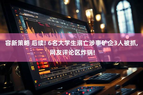 容新策略 后续! 6名大学生溺亡涉事矿企3人被抓, 网友评论区炸锅!