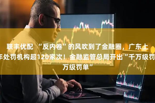 联丰优配  “反内卷”的风吹到了金融圈，广东上半年处罚机构超120家次！金融监管总局开出“千万级罚单”