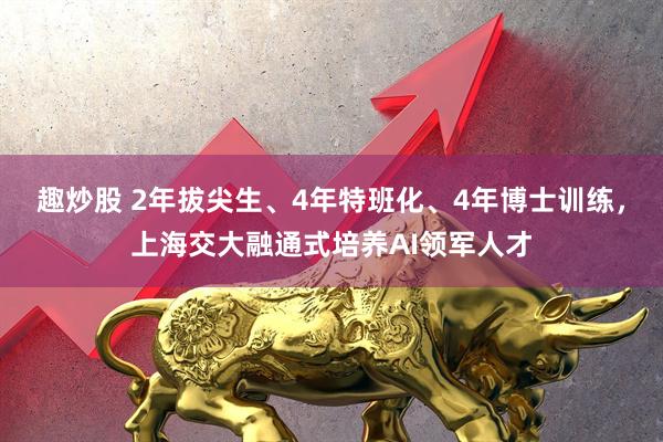 趣炒股 2年拔尖生、4年特班化、4年博士训练，上海交大融通式培养AI领军人才