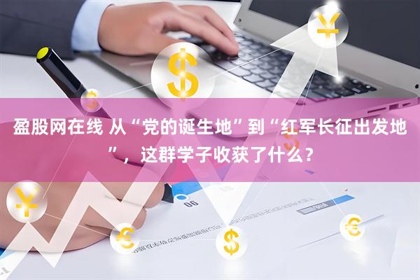 盈股网在线 从“党的诞生地”到“红军长征出发地”，这群学子收获了什么？