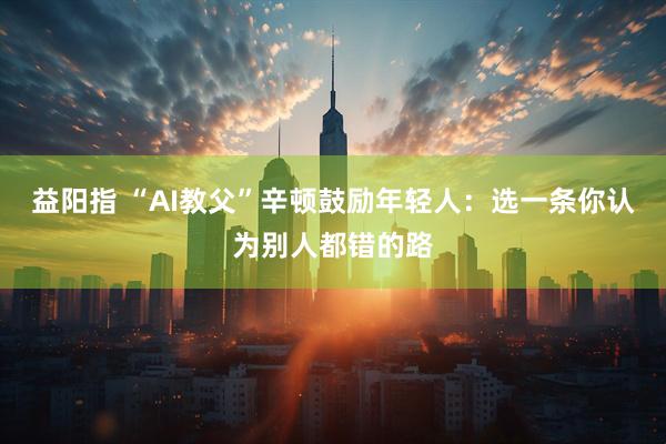 益阳指 “AI教父”辛顿鼓励年轻人：选一条你认为别人都错的路