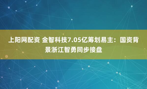 上阳网配资 金智科技7.05亿筹划易主：国资背景浙江智勇同步接盘