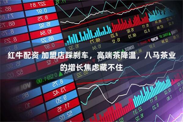 红牛配资 加盟店踩刹车，高端茶降温，八马茶业的增长焦虑藏不住