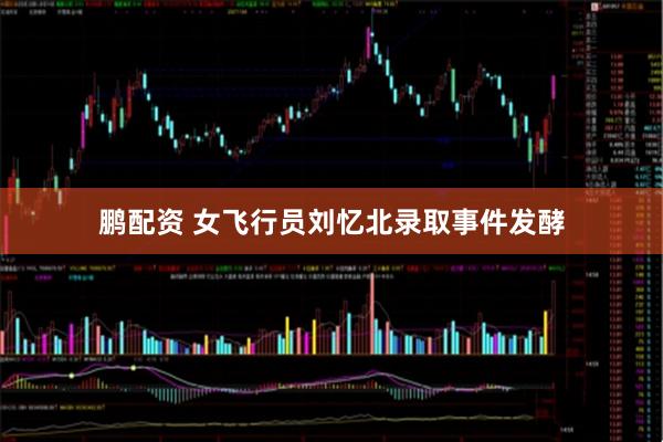 鹏配资 女飞行员刘忆北录取事件发酵