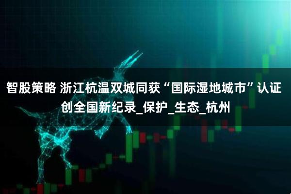 智股策略 浙江杭温双城同获“国际湿地城市”认证 创全国新纪录_保护_生态_杭州