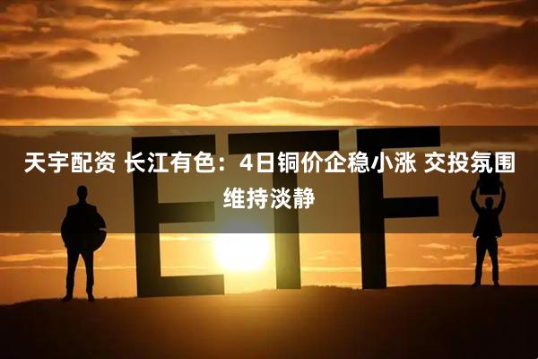 天宇配资 长江有色：4日铜价企稳小涨 交投氛围维持淡静
