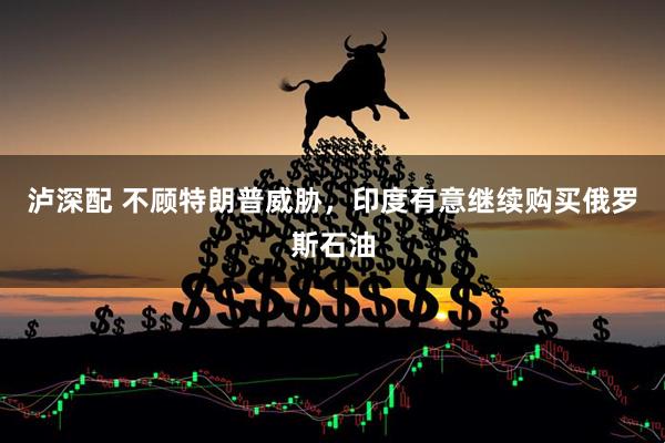 泸深配 不顾特朗普威胁，印度有意继续购买俄罗斯石油