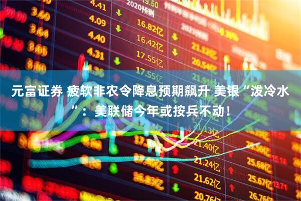 元富证券 疲软非农令降息预期飙升 美银“泼冷水”：美联储今年或按兵不动！