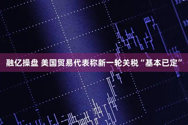 融亿操盘 美国贸易代表称新一轮关税“基本已定”