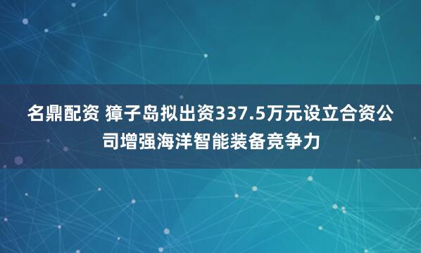 名鼎配资 獐子岛拟出资337.5万元设立合资公司增强海洋智能装备竞争力