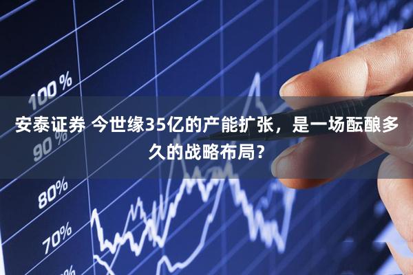 安泰证券 今世缘35亿的产能扩张，是一场酝酿多久的战略布局？