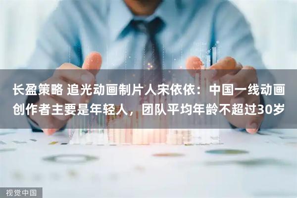 长盈策略 追光动画制片人宋依依：中国一线动画创作者主要是年轻人，团队平均年龄不超过30岁