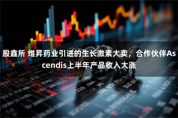 股鑫所 维昇药业引进的生长激素大卖，合作伙伴Ascendis上半年产品收入大涨