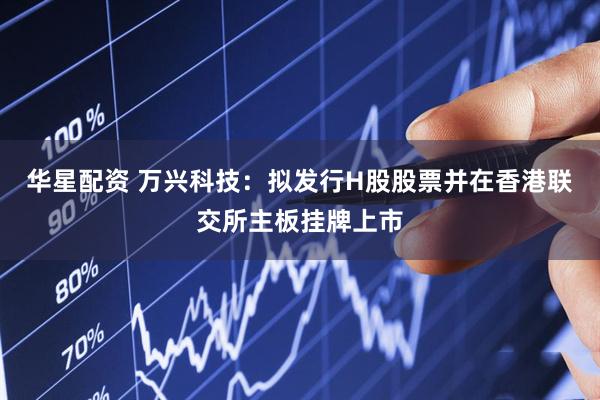 华星配资 万兴科技：拟发行H股股票并在香港联交所主板挂牌上市