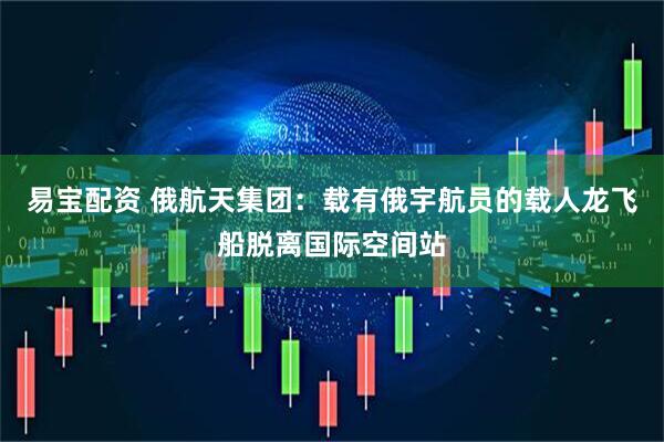 易宝配资 俄航天集团：载有俄宇航员的载人龙飞船脱离国际空间站