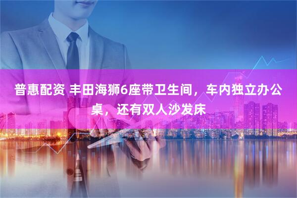 普惠配资 丰田海狮6座带卫生间，车内独立办公桌，还有双人沙发床