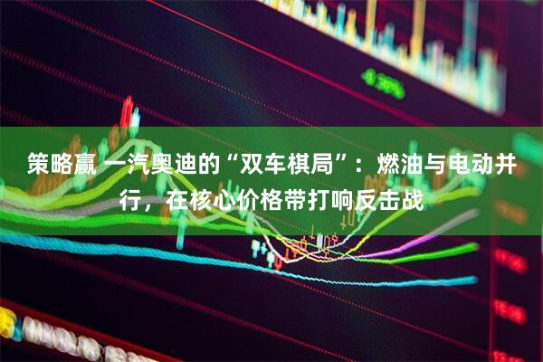 策略赢 一汽奥迪的“双车棋局”：燃油与电动并行，在核心价格带打响反击战