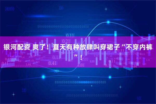 银河配资 爽了！夏天有种放肆叫穿裙子“不穿内裤”！