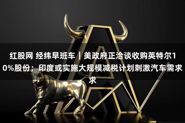 红股网 经纬早班车｜美政府正洽谈收购英特尔10%股份；印度或实施大规模减税计划刺激汽车需求