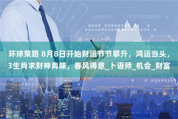 环球策路 8月8日开始财运节节攀升，鸿运当头，3生肖求财神青睐，春风得意_卜语师_机会_财富