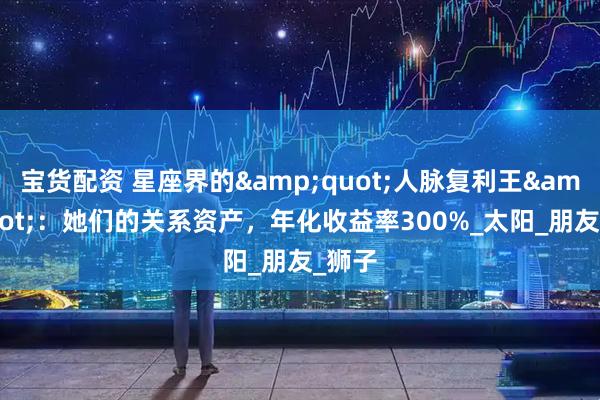 宝货配资 星座界的&quot;人脉复利王&quot;：她们的关系资产，年化收益率300%_太阳_朋友_狮子