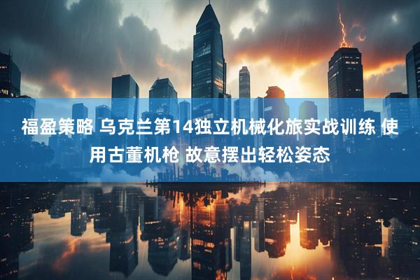 福盈策略 乌克兰第14独立机械化旅实战训练 使用古董机枪 故意摆出轻松姿态