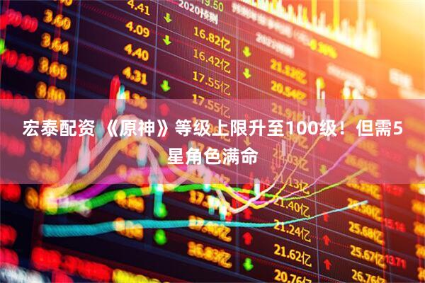 宏泰配资 《原神》等级上限升至100级！但需5星角色满命