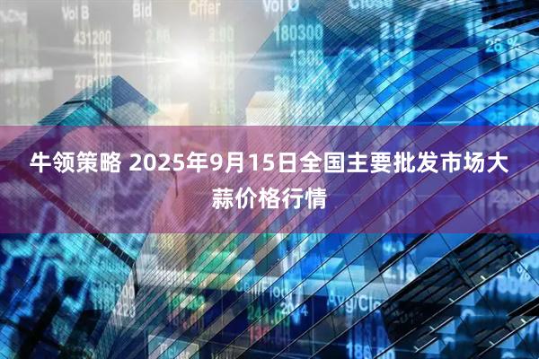 牛领策略 2025年9月15日全国主要批发市场大蒜价格行情