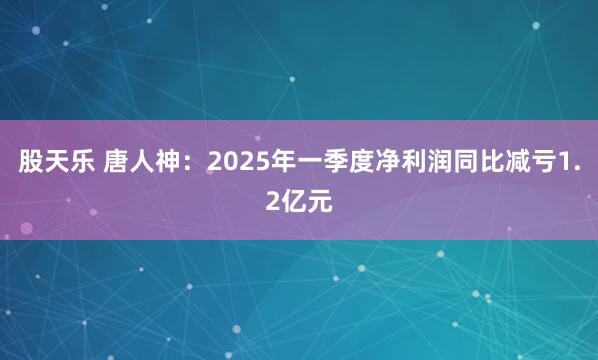 股天乐 唐人神：2025年一季度净利润同比减亏1.2亿元