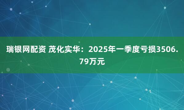 瑞银网配资 茂化实华：2025年一季度亏损3506.79万元