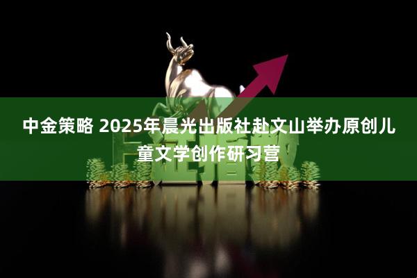 中金策略 2025年晨光出版社赴文山举办原创儿童文学创作研习营